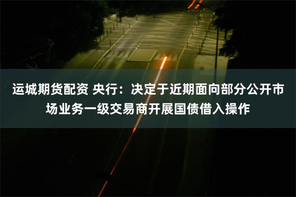 运城期货配资 央行：决定于近期面向部分公开市场业务一级交易商开展国债借入操作