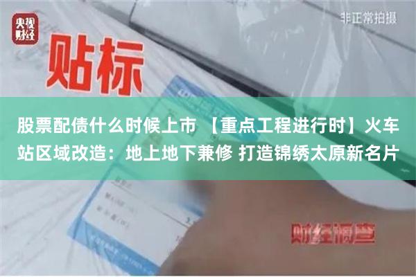 股票配债什么时候上市 【重点工程进行时】火车站区域改造：地上地下兼修 打造锦绣太原新名片