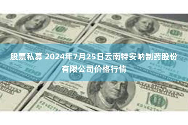 股票私募 2024年7月25日云南特安呐制药股份有限公司价格行情