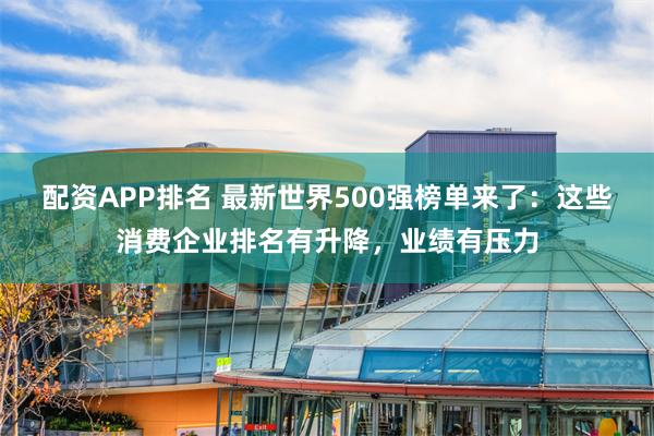 配资APP排名 最新世界500强榜单来了：这些消费企业排名有升降，业绩有压力