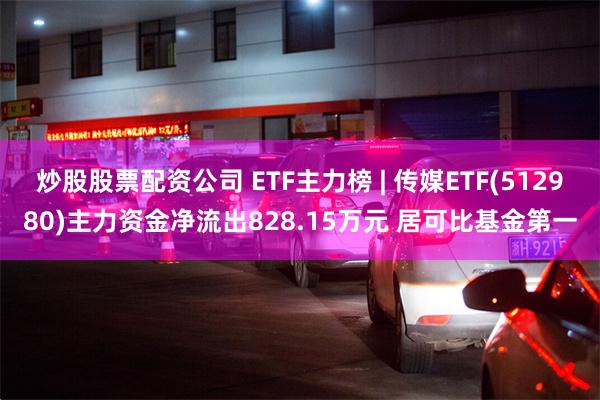 炒股股票配资公司 ETF主力榜 | 传媒ETF(512980)主力资金净流出828.15万元 居可比基金第一