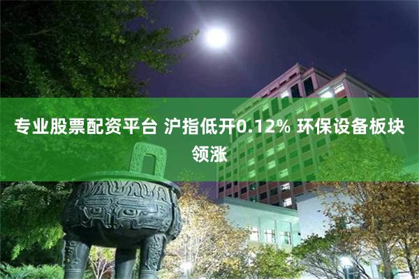 专业股票配资平台 沪指低开0.12% 环保设备板块领涨