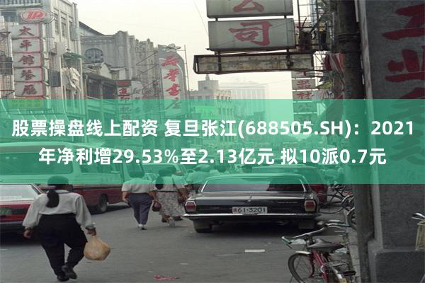 股票操盘线上配资 复旦张江(688505.SH)：2021年净利增29.53%至2.13亿元 拟10派0.7元