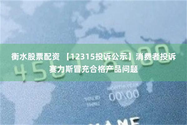 衡水股票配资 【12315投诉公示】消费者投诉赛力斯冒充合格产品问题