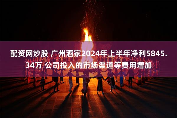 配资网炒股 广州酒家2024年上半年净利5845.34万 公司投入的市场渠道等费用增加