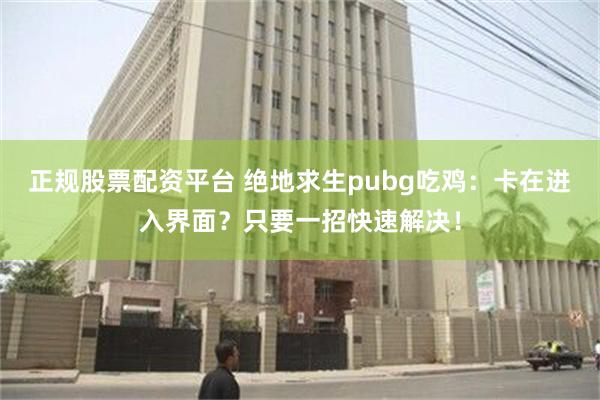 正规股票配资平台 绝地求生pubg吃鸡：卡在进入界面？只要一招快速解决！