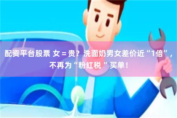 配资平台股票 女＝贵？洗面奶男女差价近“1倍”，不再为“粉红税 ”买单！