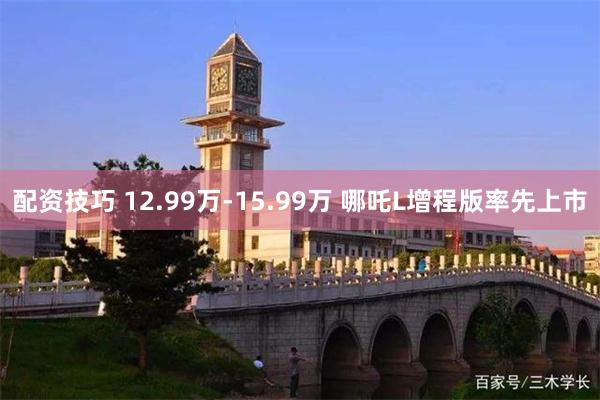 配资技巧 12.99万-15.99万 哪吒L增程版率先上市