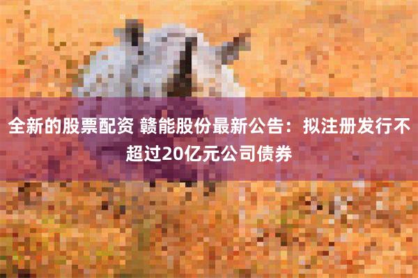 全新的股票配资 赣能股份最新公告：拟注册发行不超过20亿元公司债券