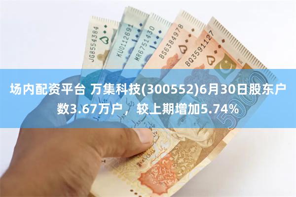 场内配资平台 万集科技(300552)6月30日股东户数3.67万户，较上期增加5.74%