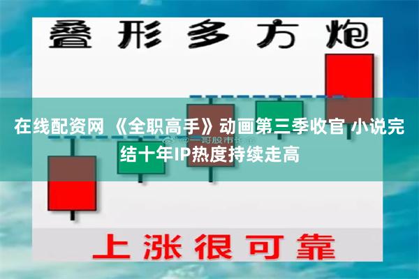 在线配资网 《全职高手》动画第三季收官 小说完结十年IP热度持续走高