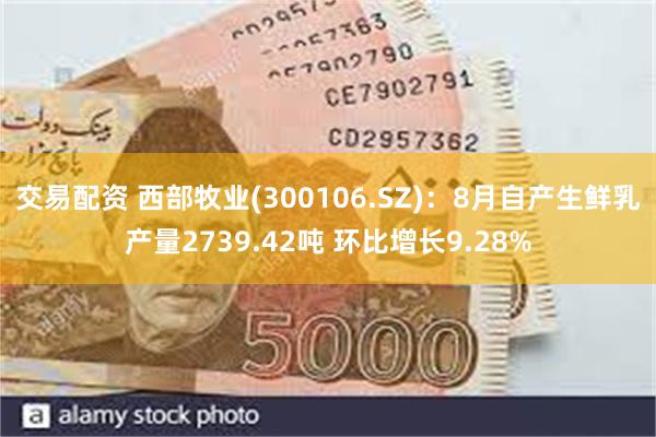 交易配资 西部牧业(300106.SZ)：8月自产生鲜乳产量2739.42吨 环比增长9.28%