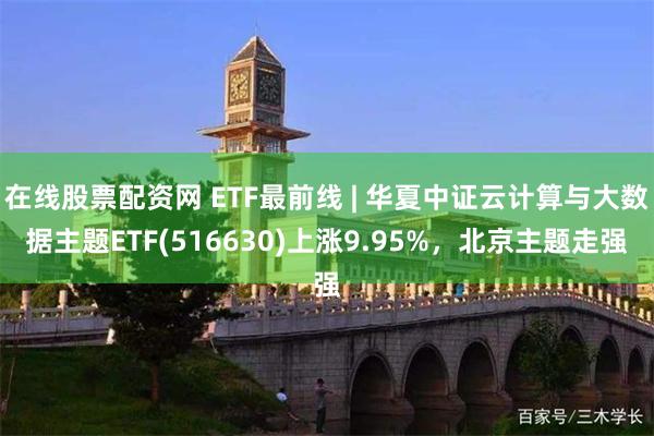 在线股票配资网 ETF最前线 | 华夏中证云计算与大数据主题ETF(516630)上涨9.95%，北京主题走强