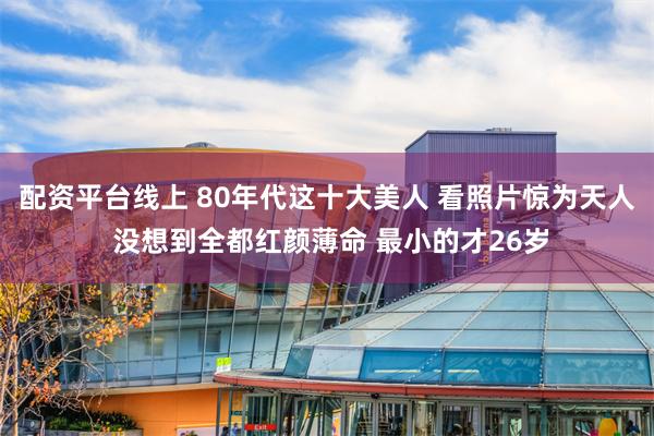 配资平台线上 80年代这十大美人 看照片惊为天人 没想到全都红颜薄命 最小的才26岁