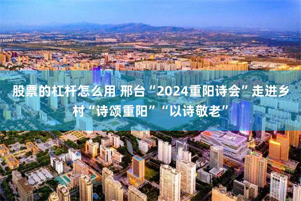 股票的杠杆怎么用 邢台“2024重阳诗会”走进乡村“诗颂重阳”“以诗敬老”