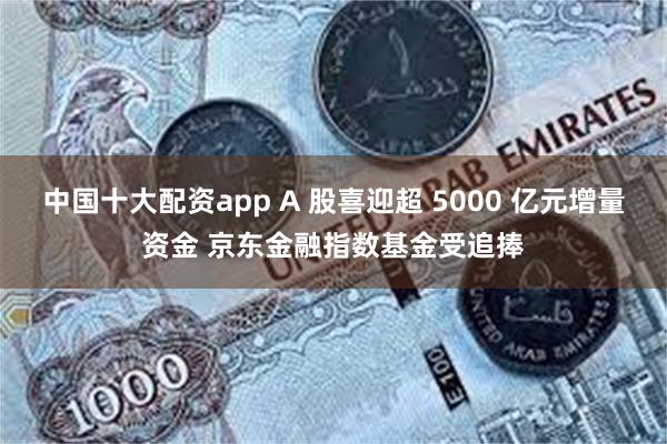 中国十大配资app A 股喜迎超 5000 亿元增量资金 京东金融指数基金受追捧