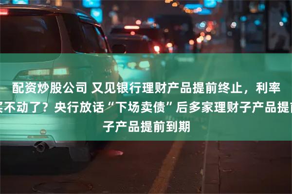 配资炒股公司 又见银行理财产品提前终止，利率下行买不动了？央行放话“下场卖债”后多家理财子产品提前到期