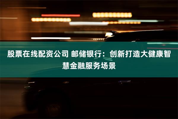 股票在线配资公司 邮储银行：创新打造大健康智慧金融服务场景