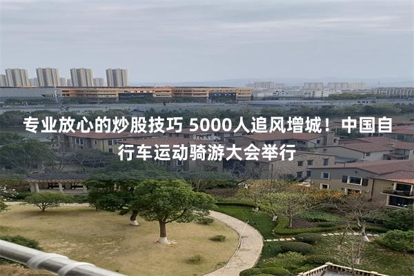 专业放心的炒股技巧 5000人追风增城！中国自行车运动骑游大会举行