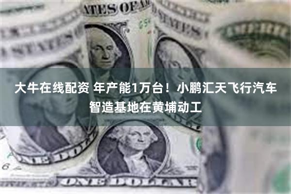 大牛在线配资 年产能1万台！小鹏汇天飞行汽车智造基地在黄埔动工