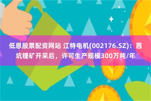 低息股票配资网站 江特电机(002176.SZ)：茜坑锂矿开采后，许可生产规模300万吨/年