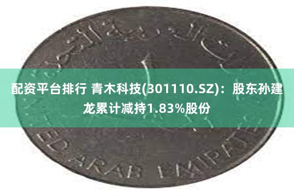 配资平台排行 青木科技(301110.SZ)：股东孙建龙累计减持1.83%股份