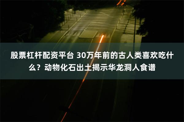 股票杠杆配资平台 30万年前的古人类喜欢吃什么？动物化石出土揭示华龙洞人食谱