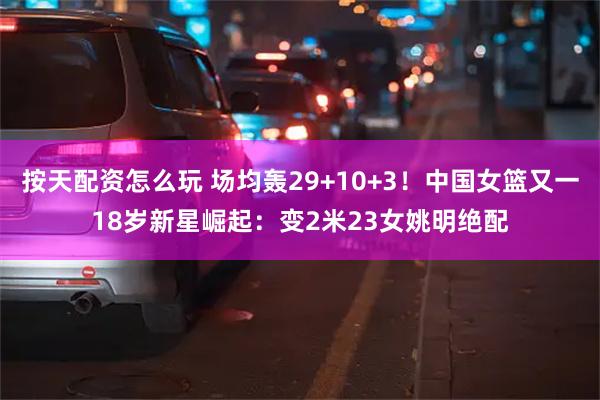按天配资怎么玩 场均轰29+10+3！中国女篮又一18岁新星崛起：变2米23女姚明绝配