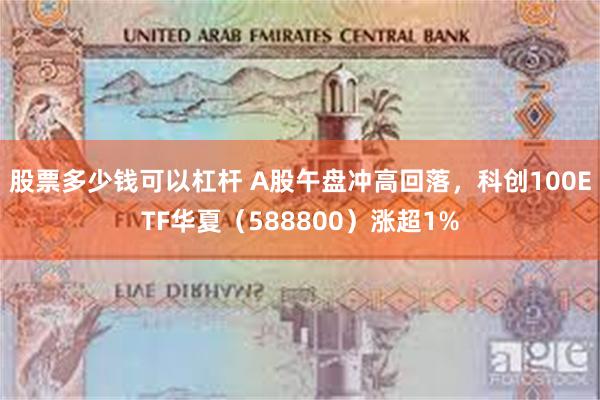 股票多少钱可以杠杆 A股午盘冲高回落，科创100ETF华夏（588800）涨超1%