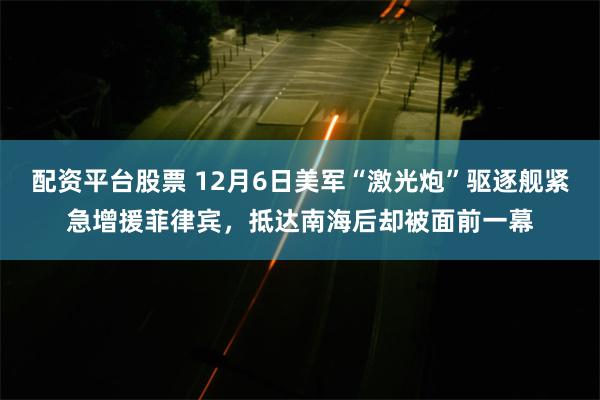 配资平台股票 12月6日美军“激光炮”驱逐舰紧急增援菲律宾，抵达南海后却被面前一幕