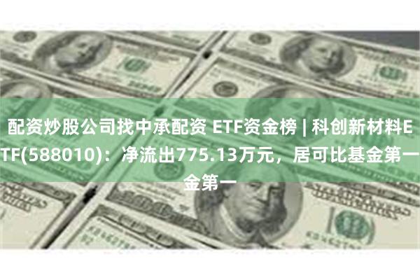 配资炒股公司找中承配资 ETF资金榜 | 科创新材料ETF(588010)：净流出775.13万元，居可比基金第一