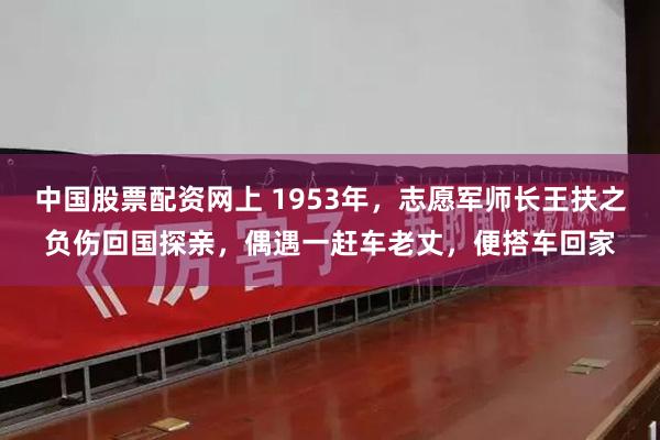 中国股票配资网上 1953年，志愿军师长王扶之负伤回国探亲，偶遇一赶车老丈，便搭车回家