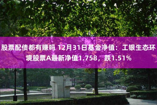 股票配债都有赚吗 12月31日基金净值：工银生态环境股票A最新净值1.758，跌1.51%