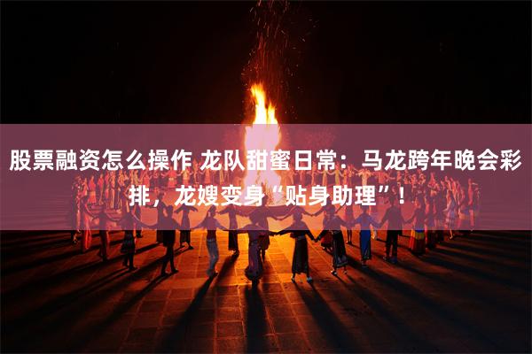 股票融资怎么操作 龙队甜蜜日常：马龙跨年晚会彩排，龙嫂变身“贴身助理”！