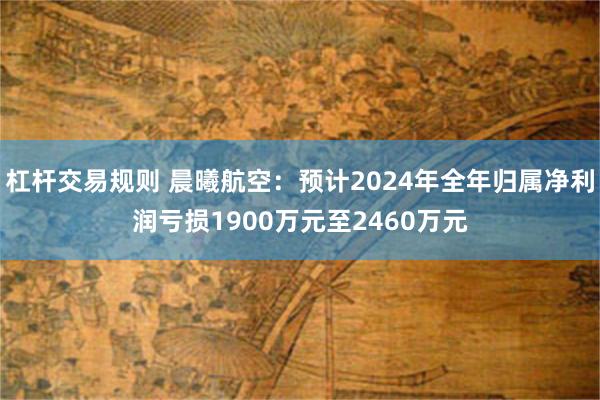 杠杆交易规则 晨曦航空：预计2024年全年归属净利润亏损1900万元至2460万元