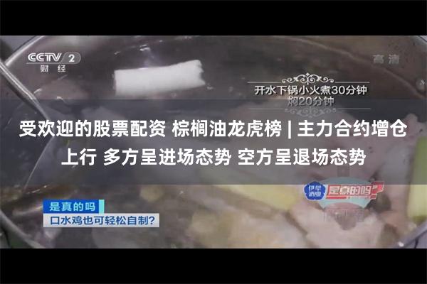 受欢迎的股票配资 棕榈油龙虎榜 | 主力合约增仓上行 多方呈进场态势 空方呈退场态势