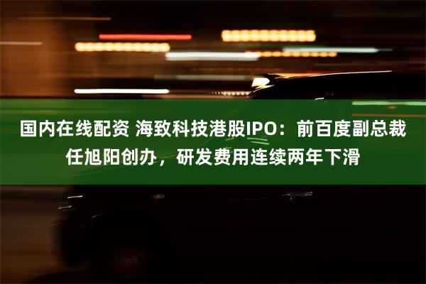 国内在线配资 海致科技港股IPO：前百度副总裁任旭阳创办，研发费用连续两年下滑
